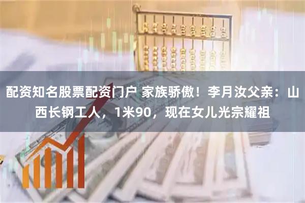 配资知名股票配资门户 家族骄傲！李月汝父亲：山西长钢工人，1米90，现在女儿光宗耀祖