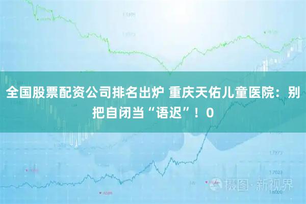 全国股票配资公司排名出炉 重庆天佑儿童医院：别把自闭当“语迟”！0