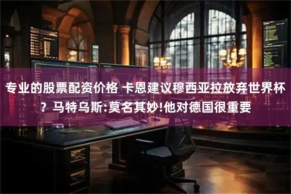 专业的股票配资价格 卡恩建议穆西亚拉放弃世界杯？马特乌斯:莫名其妙!他对德国很重要