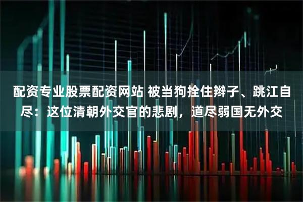 配资专业股票配资网站 被当狗拴住辫子、跳江自尽：这位清朝外交官的悲剧，道尽弱国无外交