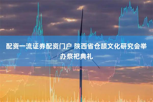 配资一流证券配资门户 陕西省仓颉文化研究会举办祭祀典礼