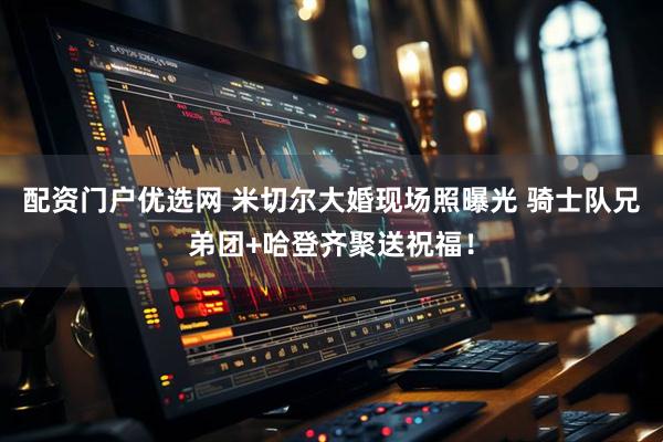 配资门户优选网 米切尔大婚现场照曝光 骑士队兄弟团+哈登齐聚送祝福！
