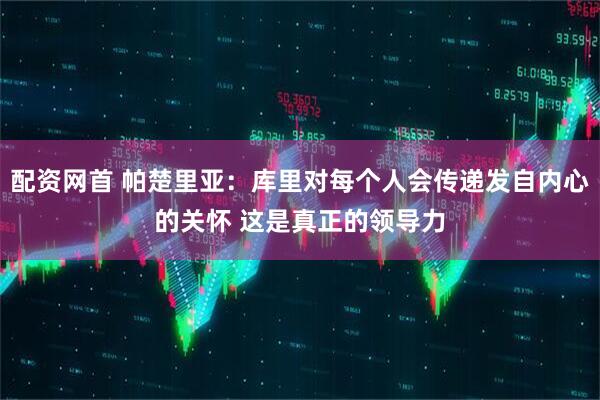 配资网首 帕楚里亚：库里对每个人会传递发自内心的关怀 这是真正的领导力