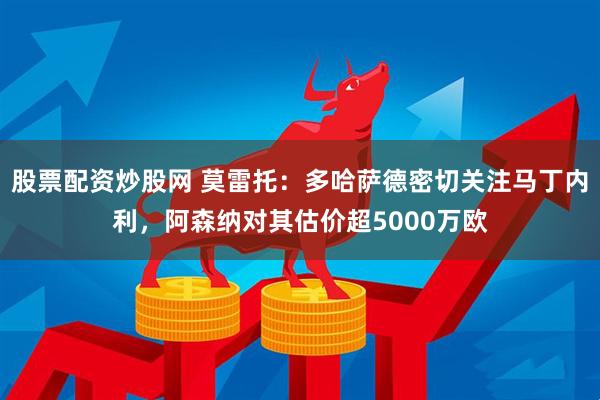 股票配资炒股网 莫雷托：多哈萨德密切关注马丁内利，阿森纳对其估价超5000万欧