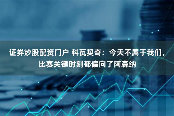 证券炒股配资门户 科瓦契奇：今天不属于我们，比赛关键时刻都偏向了阿森纳