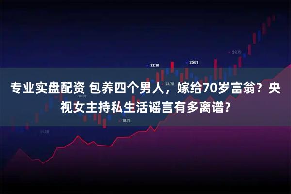 专业实盘配资 包养四个男人，嫁给70岁富翁？央视女主持私生活谣言有多离谱？