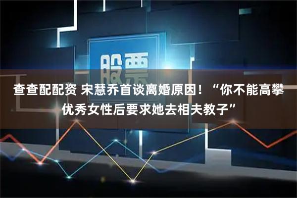 查查配配资 宋慧乔首谈离婚原因！“你不能高攀优秀女性后要求她去相夫教子”
