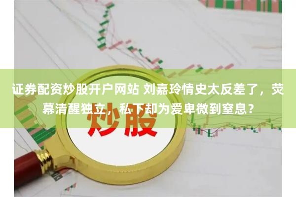 证券配资炒股开户网站 刘嘉玲情史太反差了，荧幕清醒独立，私下却为爱卑微到窒息？