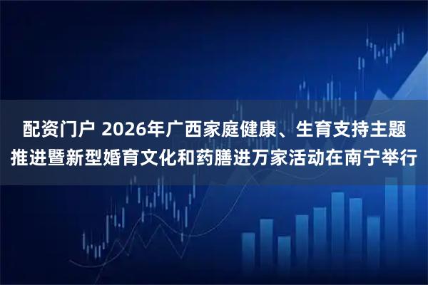 配资门户 2026年广西家庭健康、生育支持主题推进暨新型婚育文化和药膳进万家活动在南宁举行