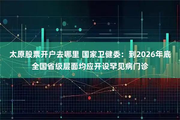 太原股票开户去哪里 国家卫健委：到2026年底全国省级层面均应开设罕见病门诊